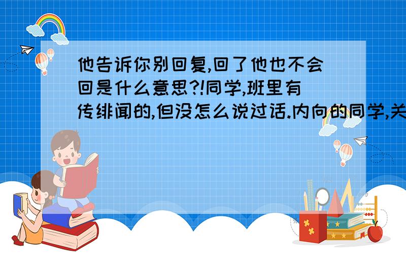 他告诉你别回复,回了他也不会回是什么意思?!同学,班里有传绯闻的,但没怎么说过话.内向的同学,关系很正常.聊短信聊得很好,突然聊中间ps的,没有恶意那种,