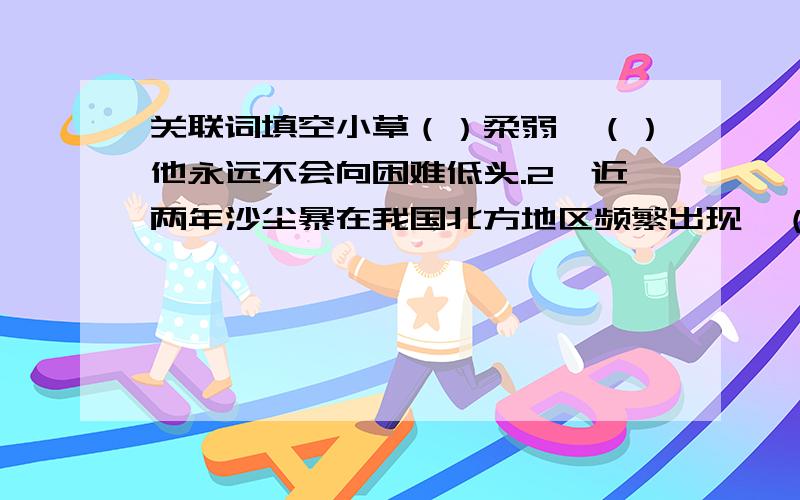 关联词填空小草（）柔弱,（）他永远不会向困难低头.2、近两年沙尘暴在我国北方地区频繁出现,（）还不加紧治疗环境,（）会出项难以想象的后果.3、（）小溪流不知疲倦的向前迸流,（）