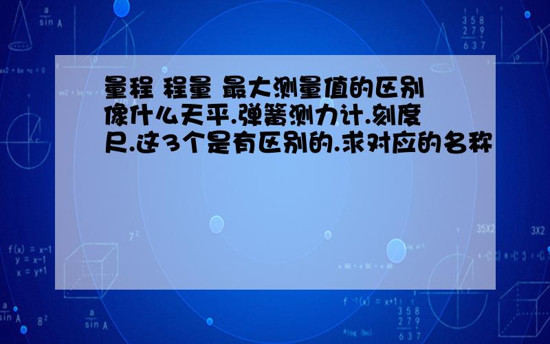 量程 程量 最大测量值的区别像什么天平.弹簧测力计.刻度尺.这3个是有区别的.求对应的名称