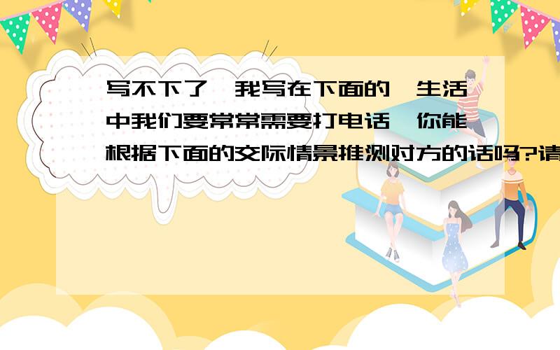 写不下了,我写在下面的,生活中我们要常常需要打电话,你能根据下面的交际情景推测对方的话吗?请注意对话一定要合理紧凑哟!圆圆:方方,我是圆圆.你找我有事?方方:_________________________________