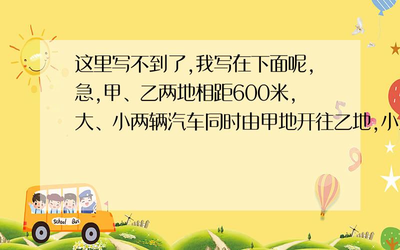 这里写不到了,我写在下面呢,急,甲、乙两地相距600米,大、小两辆汽车同时由甲地开往乙地,小汽车比大汽车早到4时,小汽车到乙地时,大汽车才行360千米,大、小汽车每小时各行多少千米?