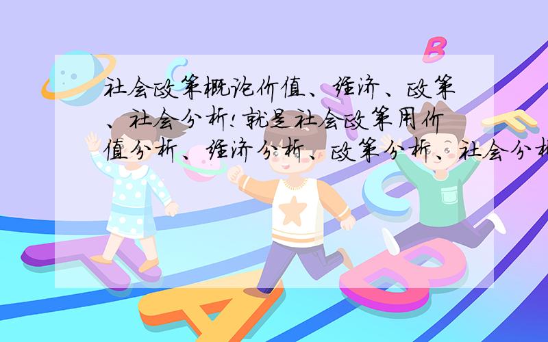 社会政策概论价值、经济、政策、社会分析!就是社会政策用价值分析、经济分析、政策分析、社会分析,讲个大概即可!