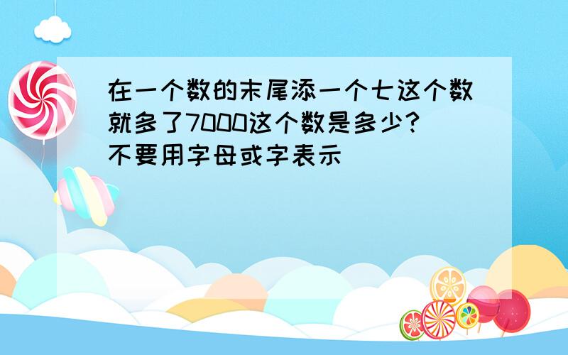 在一个数的末尾添一个七这个数就多了7000这个数是多少?不要用字母或字表示