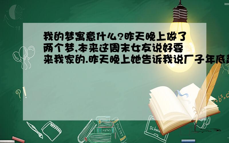 我的梦寓意什么?昨天晚上做了两个梦,本来这周末女友说好要来我家的.昨天晚上她告诉我说厂子年底赶活,所以周末不休息了,来不了了.本来这没什么,可昨天晚上却梦到她最好的朋友告诉我说