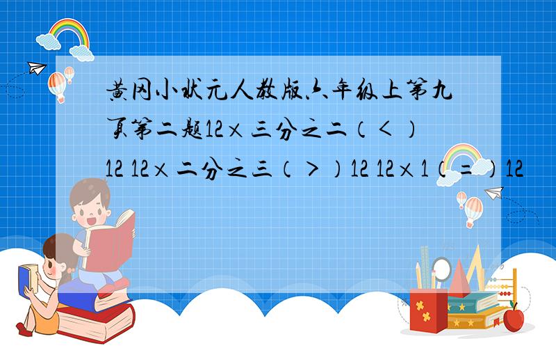 黄冈小状元人教版六年级上第九页第二题12×三分之二（＜）12 12×二分之三（＞）12 12×1（=）12 　五分之四×二分之一（＜）五分之四　　五分之四×五分之二（＞）五分之四　　五分之四×1