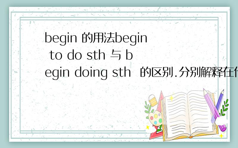 begin 的用法begin to do sth 与 begin doing sth  的区别.分别解释在什么情况下用哪种. 最好举个例子.