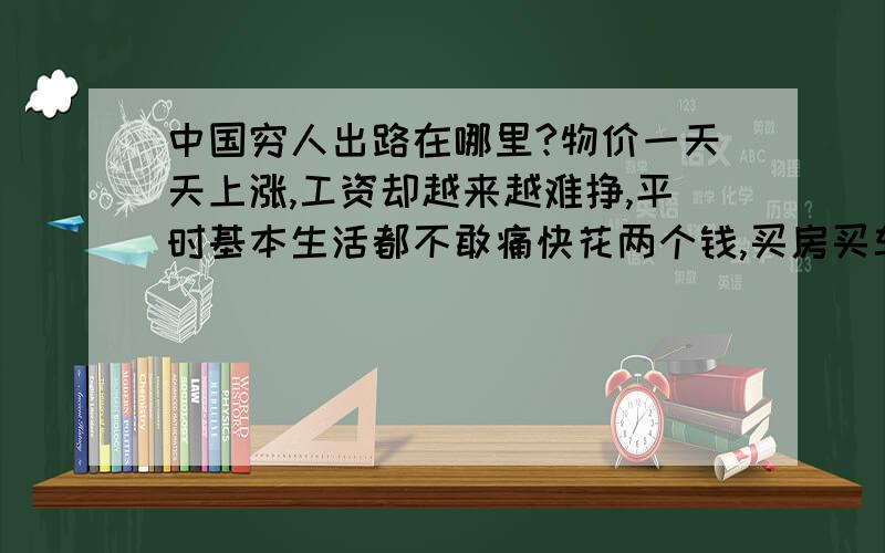 中国穷人出路在哪里?物价一天天上涨,工资却越来越难挣,平时基本生活都不敢痛快花两个钱,买房买车这辈子咱们就别想了吧!那些有钱人谁还管咱们穷人?有谁顾咱们死活?有谁?请问：中国穷