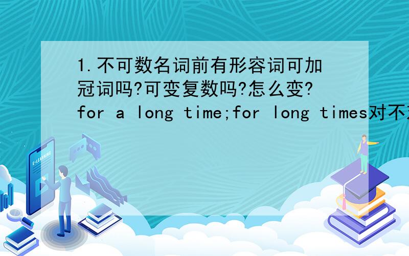 1.不可数名词前有形容词可加冠词吗?可变复数吗?怎么变?for a long time;for long times对不对2.kill elephants for their ivory.ivory为什么不变复数?3.can you tell me where Tom lives 为什么不用does?(can you tell me where