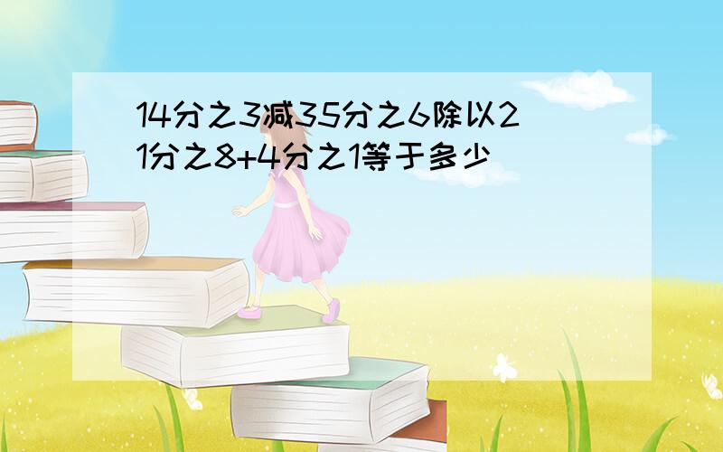 14分之3减35分之6除以21分之8+4分之1等于多少