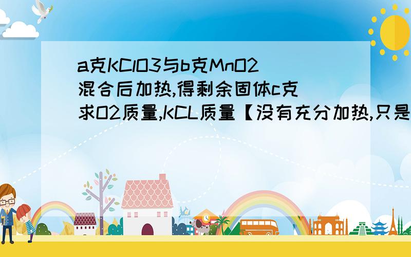 a克KClO3与b克MnO2混合后加热,得剩余固体c克 求O2质量,KCL质量【没有充分加热,只是加热】