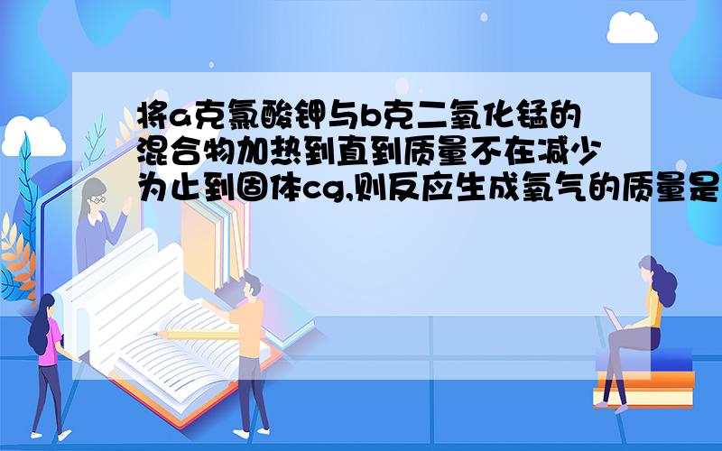 将a克氯酸钾与b克二氧化锰的混合物加热到直到质量不在减少为止到固体cg,则反应生成氧气的质量是多少g?同时生成氯化钾质量为