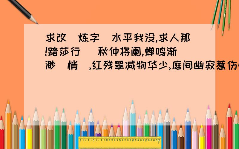 求改．炼字．水平我没,求人那!踏莎行． 秋仲将阑,蝉鸣渐渺（悄）,红残翠减物华少,庭间幽寂惹伤怀,凭栏看尽南飞鸟.飘萍难聚,离愁萦绕,合弦琴瑟梦难了,默然无语自断魂,长亭暮色连衰草.求