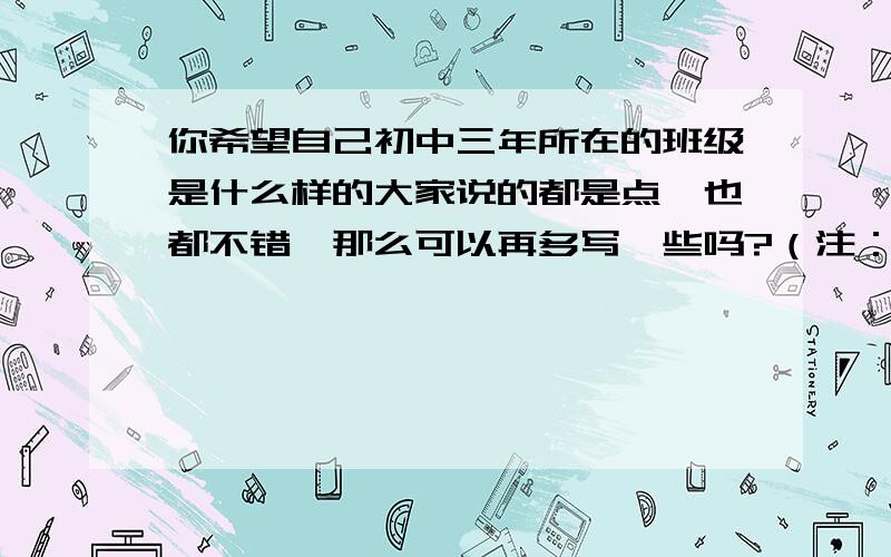 你希望自己初中三年所在的班级是什么样的大家说的都是点,也都不错,那么可以再多写一些吗?（注：我刚刚写好,但还是想看看大家的意见修改一下.）