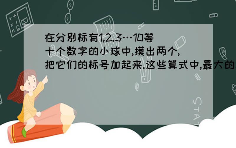 在分别标有1,2,3…10等十个数字的小球中,摸出两个,把它们的标号加起来.这些算式中,最大的和是多少?和相等的算式是（ ）,和是（）的算式最多?