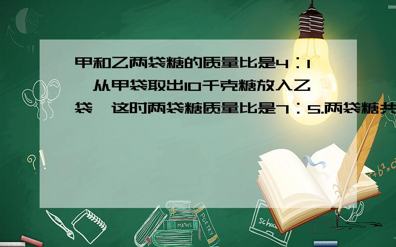 甲和乙两袋糖的质量比是4：1,从甲袋取出10千克糖放入乙袋,这时两袋糖质量比是7：5.两袋糖共重多少千克?