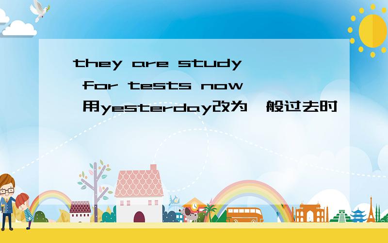 they are study for tests now 用yesterday改为一般过去时