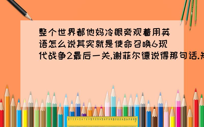 整个世界都他妈冷眼旁观着用英语怎么说其实就是使命召唤6现代战争2最后一关,谢菲尔德说得那句话.知道的麻烦告诉小弟,小弟在此感激不尽.