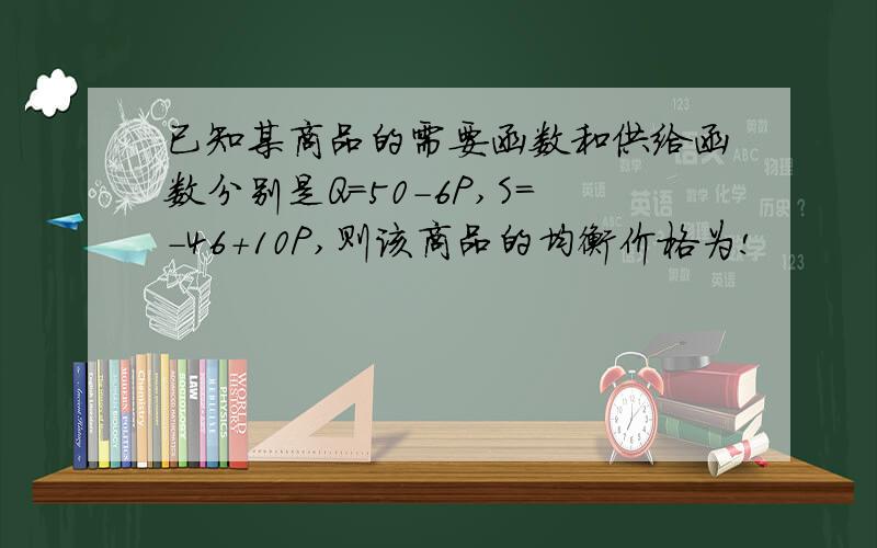 已知某商品的需要函数和供给函数分别是Q=50-6P,S=-46+10P,则该商品的均衡价格为!