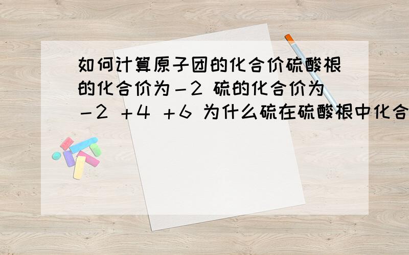 如何计算原子团的化合价硫酸根的化合价为－2 硫的化合价为－2 ＋4 ＋6 为什么硫在硫酸根中化合价为＋6 如何计算出来的?