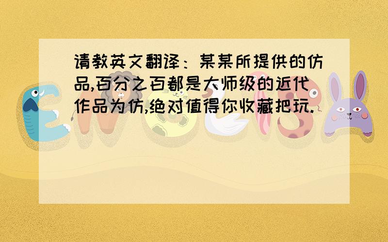 请教英文翻译：某某所提供的仿品,百分之百都是大师级的近代作品为仿,绝对值得你收藏把玩.