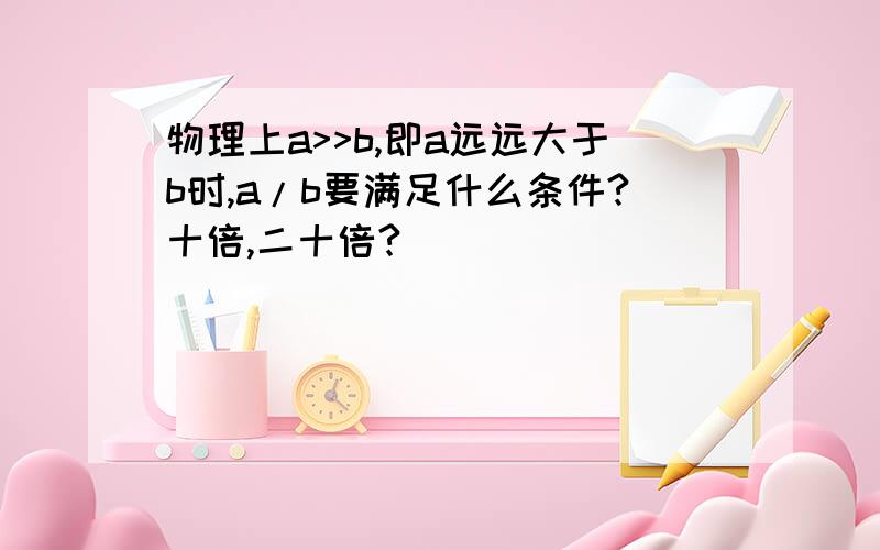 物理上a>>b,即a远远大于b时,a/b要满足什么条件?十倍,二十倍?