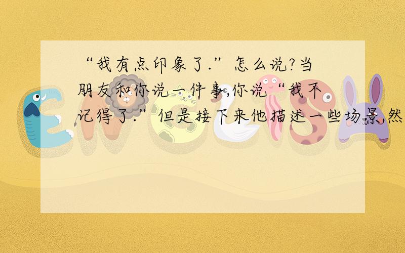 “我有点印象了.”怎么说?当朋友和你说一件事,你说“我不记得了.”但是接下来他描述一些场景,然后我会说“我想起来了一些了.”“我有点印象了.”如何地道的说这句话.