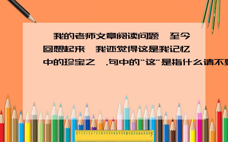 【我的老师文章阅读问题】至今回想起来,我还觉得这是我记忆中的珍宝之一.句中的“这”是指什么请不要乱答0v0谢了