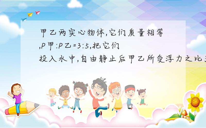 甲乙两实心物体,它们质量相等,P甲:P乙=3:5,把它们投入水中,自由静止后甲乙所受浮力之比为5:4,则甲乙的密度各为多大?（其中P为密度）