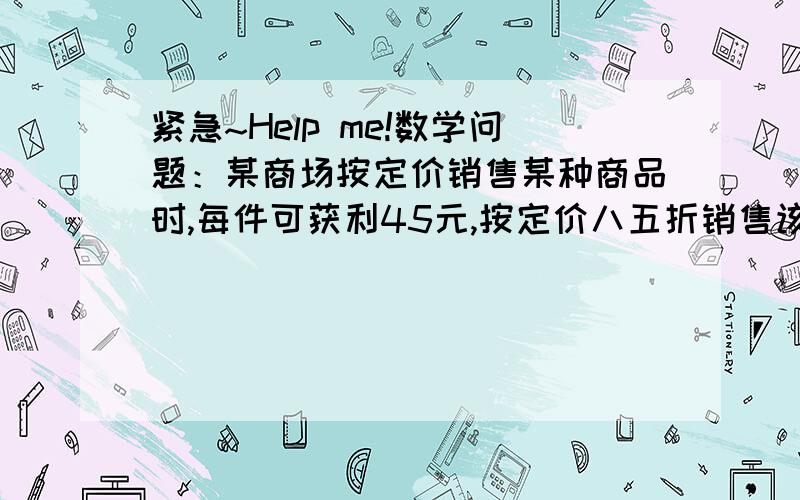 紧急~Help me!数学问题：某商场按定价销售某种商品时,每件可获利45元,按定价八五折销售该商品8件与按定价降低35元销售该商品12件所获利润相等,该商品的进价,定价分别是多少?要有过程，最