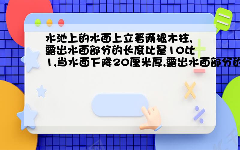 水池上的水面上立著两根木柱,露出水面部分的长度比是10比1,当水面下降20厘米厚,露出水面部分的度之比是5比2,求较短的木柱露出水面部分是多少厘米?