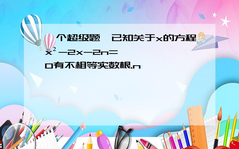 一个超级题,已知关于x的方程x²-2x-2n=0有不相等实数根.n