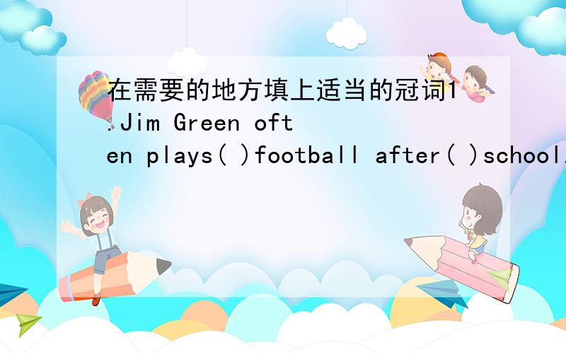 在需要的地方填上适当的冠词1.Jim Green often plays( )football after( )school.2.He has been ill in( )hospital for( )lunch.3.We wet there by( )train.5.Yesterday I went to( )school on( )foot.6.I have been to( )Grrat Wall twice.7.Mr Brown pla