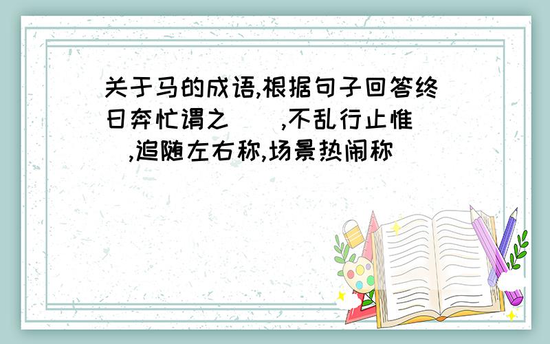 关于马的成语,根据句子回答终日奔忙谓之（）,不乱行止惟（）,追随左右称,场景热闹称（）