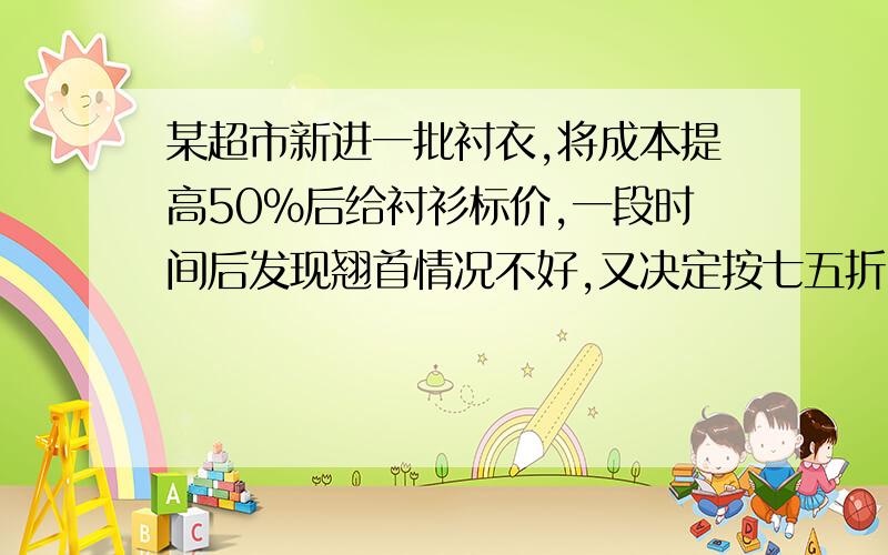 某超市新进一批衬衣,将成本提高50%后给衬衫标价,一段时间后发现翘首情况不好,又决定按七五折出售,结果每件衬衣仍能获12.5元,求这批衬衣的成本价是多少元