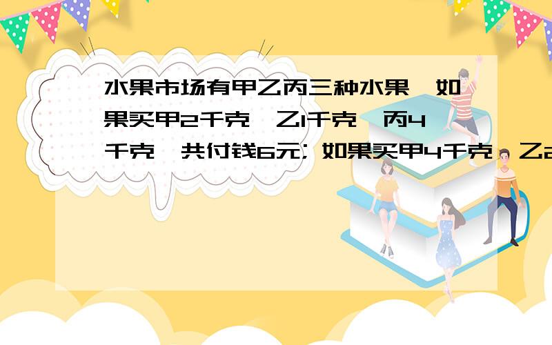 水果市场有甲乙丙三种水果,如果买甲2千克,乙1千克,丙4千克,共付钱6元; 如果买甲4千克,乙2千克,丙2千克,共