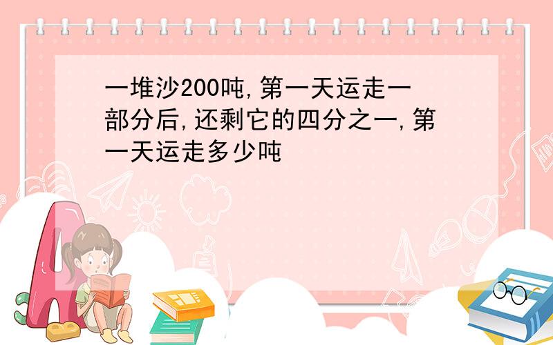 一堆沙200吨,第一天运走一部分后,还剩它的四分之一,第一天运走多少吨