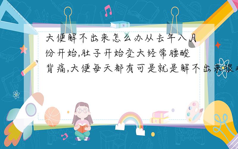 大便解不出来怎么办从去年八月份开始,肚子开始变大经常腰酸背痛,大便每天都有可是就是解不出来很难受,而且经常感觉到特别累,稍微做一点事比如说洗衣服想两件衣服就会腰酸背痛,去医