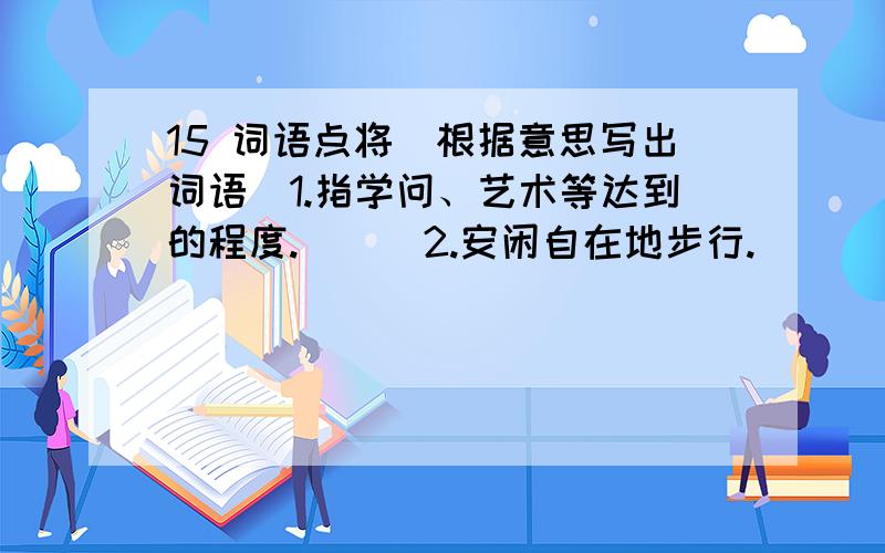 15 词语点将（根据意思写出词语）1.指学问、艺术等达到的程度.（ ） 2.安闲自在地步行.（　　　　　） 3.广大、繁多.（ ）