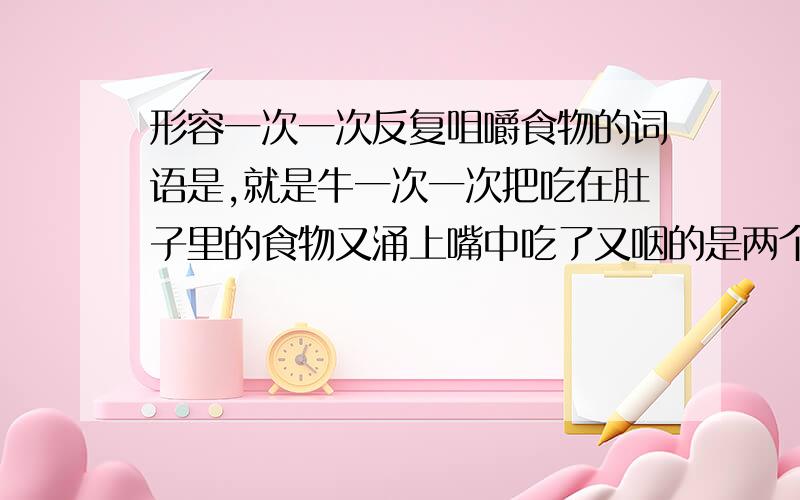 形容一次一次反复咀嚼食物的词语是,就是牛一次一次把吃在肚子里的食物又涌上嘴中吃了又咽的是两个字,好像还不好读,我忘了