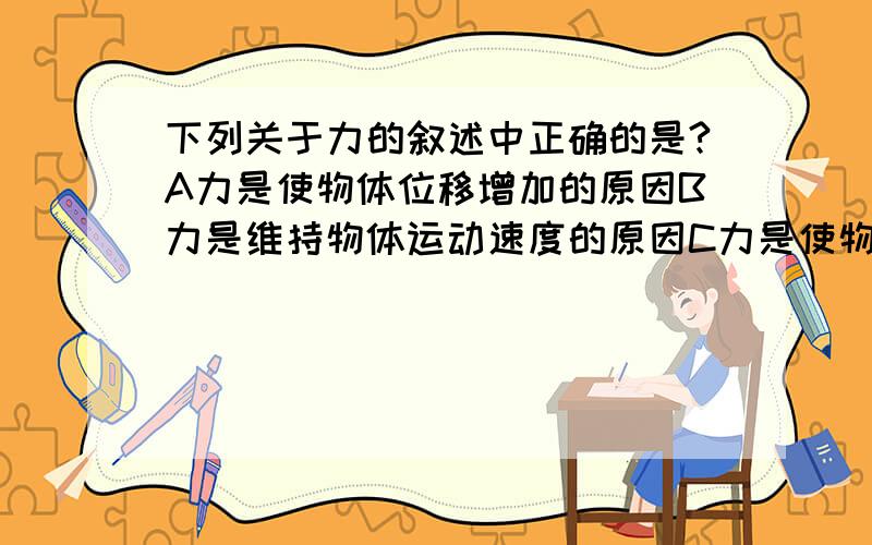 下列关于力的叙述中正确的是?A力是使物体位移增加的原因B力是维持物体运动速度的原因C力是使物体惯性改变的原因D力是使物体产生加速度的原因