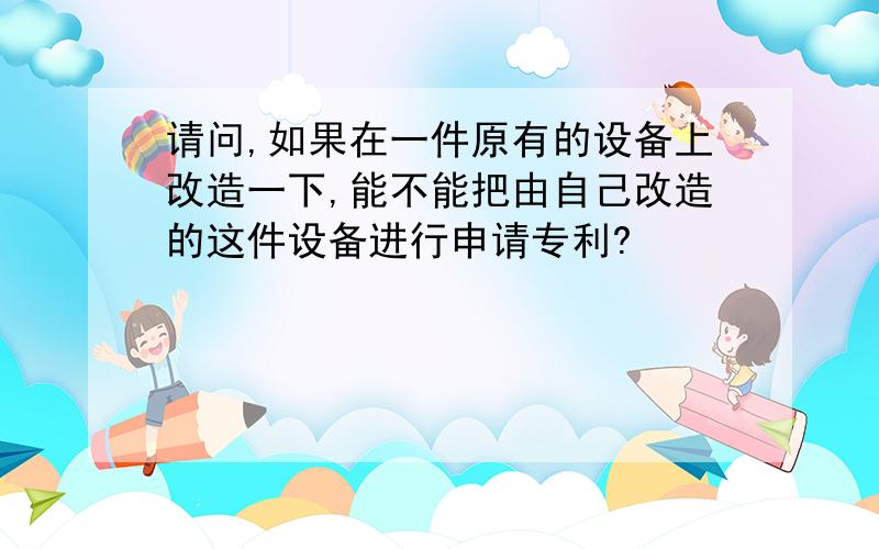 请问,如果在一件原有的设备上改造一下,能不能把由自己改造的这件设备进行申请专利?