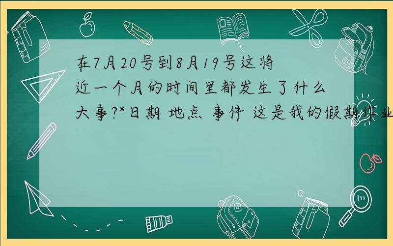 在7月20号到8月19号这将近一个月的时间里都发生了什么大事?*日期 地点 事件 这是我的假期作业详细点的给50+财富 我这几天没看新闻 所以完不成作业