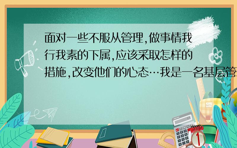 面对一些不服从管理,做事情我行我素的下属,应该采取怎样的措施,改变他们的心态…我是一名基层管理者,总希望带出自己的团队,在上级面前有自己的说话权,但下面总有个别员工,仗着自己工