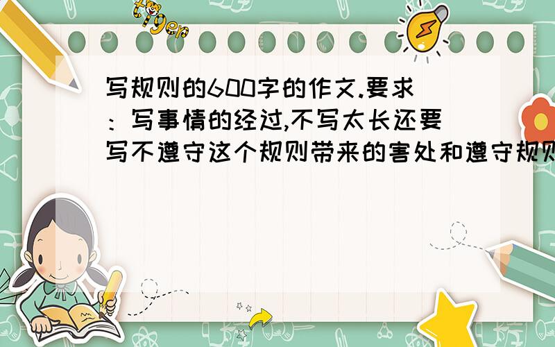 写规则的600字的作文.要求：写事情的经过,不写太长还要写不遵守这个规则带来的害处和遵守规则的益处.要写事情的经过（不写太长）以及遵守规则带来的好处和不遵守规则带来的坏处!不要