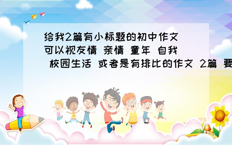 给我2篇有小标题的初中作文 可以视友情 亲情 童年 自我 校园生活 或者是有排比的作文 2篇 要求 如上