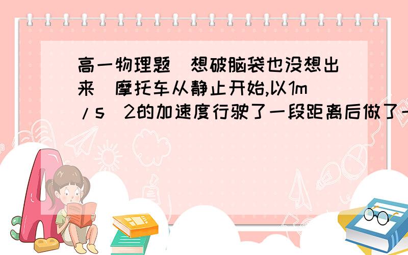 高一物理题（想破脑袋也没想出来）摩托车从静止开始,以1m/s^2的加速度行驶了一段距离后做了一段匀速运动,又以4m/s^2的加速度做匀减速运动直到停止,共走了1440m,历时100s,求此过程中摩托车