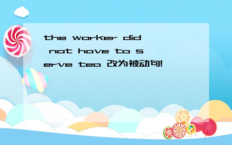 the worker did not have to serve tea 改为被动句!