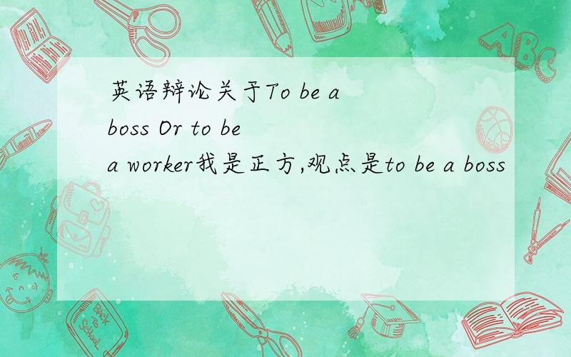 英语辩论关于To be a boss Or to be a worker我是正方,观点是to be a boss