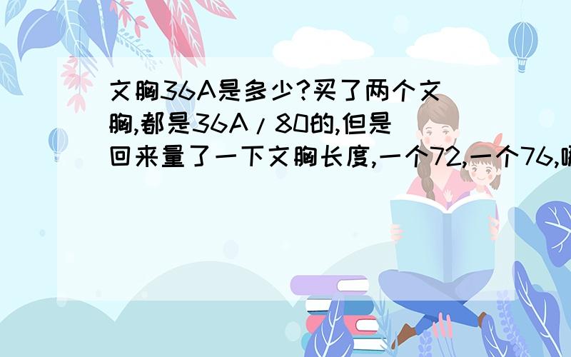 文胸36A是多少?买了两个文胸,都是36A/80的,但是回来量了一下文胸长度,一个72,一个76,哪个是正确码数的长度?那这两个文胸都不合格?我在淘宝买的,72的太窄了,然后卖家先叫我把我合适的76的退