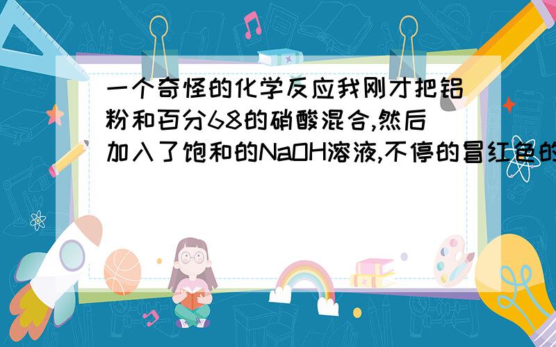 一个奇怪的化学反应我刚才把铝粉和百分68的硝酸混合,然后加入了饱和的NaOH溶液,不停的冒红色的气而且试管超烫 越反应越厉害.红色的气体是不是NO2?谁能告诉我下两个反应方程式.一楼的GG